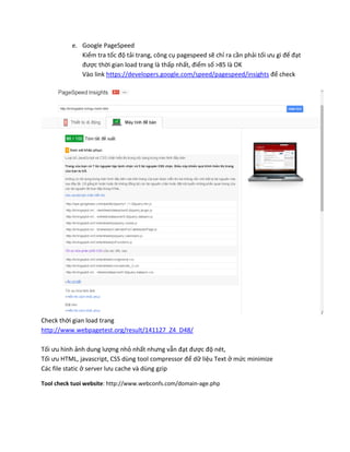 e. Google PageSpeed
Kiểm tra tốc độ tải trang, công cụ pagespeed sẽ chỉ ra cần phải tối ưu gì để đạt
được thời gian load trang là thấp nhất, điểm số >85 là OK
Vào link https://developers.google.com/speed/pagespeed/insights để check
Check thời gian load trang
http://www.webpagetest.org/result/141127_Z4_D48/
Tối ưu hình ảnh dung lượng nhỏ nhất nhưng vẫn đạt được độ nét,
Tối ưu HTML, javascript, CSS dùng tool compressor để dữ liệu Text ở mức minimize
Các file static ở server lưu cache và dùng gzip
Tool check tuoi website: http://www.webconfs.com/domain-age.php
 