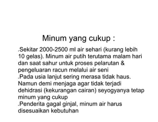 Minum yang cukup :
● Sekitar 2000-2500 ml air sehari (kurang lebih
10 gelas). Minum air putih terutama malam hari
dan saat sahur untuk proses pelarutan &
pengeluaran racun melalui air seni
● Pada usia lanjut sering merasa tidak haus.
Namun demi menjaga agar tidak terjadi
dehidrasi (kekurangan cairan) seyogyanya tetap
minum yang cukup
● Penderita gagal ginjal, minum air harus
disesuaikan kebutuhan
 