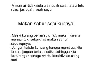● Minum air tidak selalu air putih saja, tetapi teh,
susu, jus buah, kuah sayur
Makan sahur secukupnya :
● Meski kurang bernafsu untuk makan karena
mengantuk, sebaiknya makan sahur
secukupnya,
● Jangan terlalu kenyang karena membuat kita
lemas, jangan terlalu sedikit sehingga kita
kekurangan tenaga waktu beraktivitas siang
hari
 