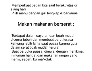 ● Memperkuat badan kita saat beraktivitas di
siang hari
● Pilih menu dengan gizi lengkap & bervariasi
Makan makanan berserat :
● Terdapat dalam sayuran dan buah mudah
dicerna tubuh dan membuat perut terasa
kenyang lebih lama saat puasa karena gula
dalam serat tidak mudah terurai
● Saat berbuka puasa, dimulai dengan menikmati
minuman hangat dan makanan ringan yang
manis, seperti kurma/kolak
 