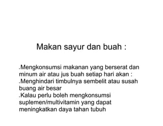 Makan sayur dan buah :
● Mengkonsumsi makanan yang berserat dan
minum air atau jus buah setiap hari akan :
● Menghindari timbulnya sembelit atau susah
buang air besar
● Kalau perlu boleh mengkonsumsi
suplemen/multivitamin yang dapat
meningkatkan daya tahan tubuh
 