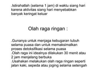 ● Istirahatlah (selama 1 jam) di waktu siang hari
karena aktivitas siang hari menyebabkan
banyak keringat keluar
Olah raga ringan :
● Gunanya untuk menjaga kebugaran tubuh
selama puasa dan untuk memaksimalkan
proses detoksifikasi selama puasa
● Olah raga ini idealnya dilakukan 30 menit atau
2 jam menjelang berbuka
● Usahakan melakukan olah raga ringan seperti
jalan kaki, sepeda atau joging selama setengah
 