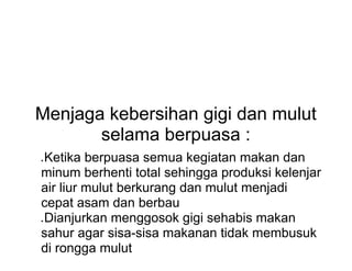 Menjaga kebersihan gigi dan mulut
selama berpuasa :
● Ketika berpuasa semua kegiatan makan dan
minum berhenti total sehingga produksi kelenjar
air liur mulut berkurang dan mulut menjadi
cepat asam dan berbau
● Dianjurkan menggosok gigi sehabis makan
sahur agar sisa-sisa makanan tidak membusuk
di rongga mulut
 