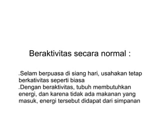 Beraktivitas secara normal :
● Selam berpuasa di siang hari, usahakan tetap
berkativitas seperti biasa
● Dengan beraktivitas, tubuh membutuhkan
energi, dan karena tidak ada makanan yang
masuk, energi tersebut didapat dari simpanan
 