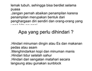 lemak tubuh, sehingga bisa berdiet selama
puasa
● Jangan pernah abaikan penampilan karena
penampilan merupakan bentuk dari
penghargaan diri sendiri dan orang-orang yang
yang kita sayangi
Apa yang perlu dihindari ?
● Hindari minuman dingin atau Es dan makanan
pedas atau asam
● Menghindarkan kopi dan minuman manis
● Hindari tidur setelah sahur
● Hindari dari sengatan matahari secara
langsung atau gunakan sunblock
 