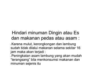 Hindari minuman Dingin atau Es
dan makanan pedas atau asam :
● Karena mulut, kerongkongan dan lambung
sudah tidak dilalui makanan selama sekitar 16
jam maka akan terjadi :
● Peningkatan asam lambung yang akan mudah
“terangsang” bila menkonsumsi makanan dan
minuman sejenis itu
 