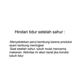 Hindari tidur setelah sahur :
● Menyebabkan perut kembung karena produksi
asam lambung meningkat
● Saat setelah sahur, tubuh mulai mencerna
makanan. Aktivitas ini akan berat jika kondisi
tubuh tidur
 