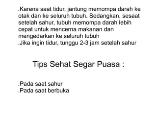 ● Karena saat tidur, jantung memompa darah ke
otak dan ke seluruh tubuh. Sedangkan, sesaat
setelah sahur, tubuh memompa darah lebih
cepat untuk mencerna makanan dan
mengedarkan ke seluruh tubuh
● Jika ingin tidur, tunggu 2-3 jam setelah sahur
Tips Sehat Segar Puasa :
● Pada saat sahur
● Pada saat berbuka
 