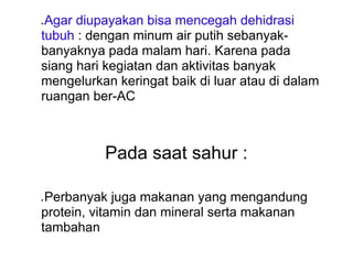 ● Agar diupayakan bisa mencegah dehidrasi
tubuh : dengan minum air putih sebanyak-
banyaknya pada malam hari. Karena pada
siang hari kegiatan dan aktivitas banyak
mengelurkan keringat baik di luar atau di dalam
ruangan ber-AC
Pada saat sahur :
● Perbanyak juga makanan yang mengandung
protein, vitamin dan mineral serta makanan
tambahan
 