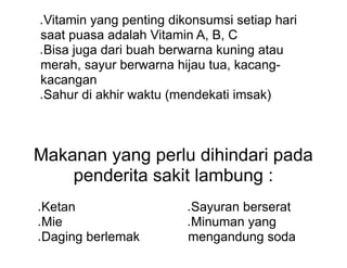 ● Vitamin yang penting dikonsumsi setiap hari
saat puasa adalah Vitamin A, B, C
● Bisa juga dari buah berwarna kuning atau
merah, sayur berwarna hijau tua, kacang-
kacangan
● Sahur di akhir waktu (mendekati imsak)
Makanan yang perlu dihindari pada
penderita sakit lambung :
● Ketan
● Mie
● Daging berlemak
● Sayuran berserat
● Minuman yang
mengandung soda
 