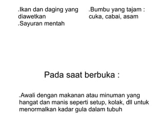 ● Ikan dan daging yang
diawetkan
● Sayuran mentah
● Bumbu yang tajam :
cuka, cabai, asam
Pada saat berbuka :
● Awali dengan makanan atau minuman yang
hangat dan manis seperti setup, kolak, dll untuk
menormalkan kadar gula dalam tubuh
 