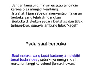 ● Jangan langsung minum es atau air dingin
karena bisa menjadi kembung.
● Istirahat 1 jam sebelum menyantap makanan
berbuka yang telah dihidangkan
● Berbuka dilakukan secara bertahap dan tidak
terburu-buru supaya lambung tidak “kaget”
Pada saat berbuka :
● Bagi mereka yang berat badannya melebihi
berat badan ideal, sebaiknya menghindari
makanan tinggi kolesterol (lemak hewan,
 