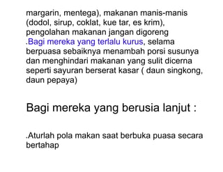 margarin, mentega), makanan manis-manis
(dodol, sirup, coklat, kue tar, es krim),
pengolahan makanan jangan digoreng
● Bagi mereka yang terlalu kurus, selama
berpuasa sebaiknya menambah porsi susunya
dan menghindari makanan yang sulit dicerna
seperti sayuran berserat kasar ( daun singkong,
daun pepaya)
Bagi mereka yang berusia lanjut :
● Aturlah pola makan saat berbuka puasa secara
bertahap
 
