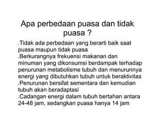 Apa perbedaan puasa dan tidak
puasa ?
● Tidak ada perbedaan yang berarti baik saat
puasa maupun tidak puasa
● Berkurangnya frekuensi makanan dan
minuman yang dikonsumsi berdampak terhadap
penurunan metabolisme tubuh dan menurunnya
energi yang dibutuhkan tubuh untuk beraktivitas
● Penurunan bersifat sementara dan kemudian
tubuh akan beradaptasi
● Cadangan energi dalam tubuh bertahan antara
24-48 jam, sedangkan puasa hanya 14 jam
 