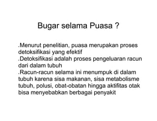 Bugar selama Puasa ?
● Menurut penelitian, puasa merupakan proses
detoksifikasi yang efektif
● Detoksifikasi adalah proses pengeluaran racun
dari dalam tubuh
● Racun-racun selama ini menumpuk di dalam
tubuh karena sisa makanan, sisa metabolisme
tubuh, polusi, obat-obatan hingga aktifitas otak
bisa menyebabkan berbagai penyakit
 