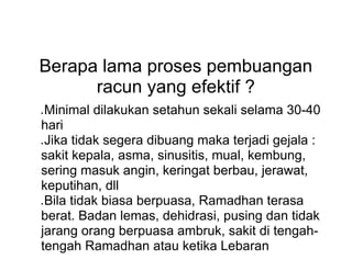 Berapa lama proses pembuangan
racun yang efektif ?
● Minimal dilakukan setahun sekali selama 30-40
hari
● Jika tidak segera dibuang maka terjadi gejala :
sakit kepala, asma, sinusitis, mual, kembung,
sering masuk angin, keringat berbau, jerawat,
keputihan, dll
● Bila tidak biasa berpuasa, Ramadhan terasa
berat. Badan lemas, dehidrasi, pusing dan tidak
jarang orang berpuasa ambruk, sakit di tengah-
tengah Ramadhan atau ketika Lebaran
 