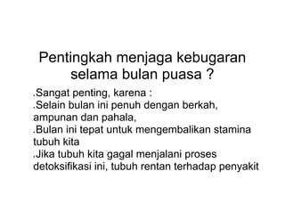Pentingkah menjaga kebugaran
selama bulan puasa ?
● Sangat penting, karena :
● Selain bulan ini penuh dengan berkah,
ampunan dan pahala,
● Bulan ini tepat untuk mengembalikan stamina
tubuh kita
● Jika tubuh kita gagal menjalani proses
detoksifikasi ini, tubuh rentan terhadap penyakit
 