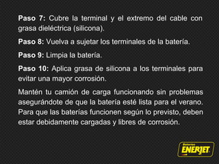 Paso 7: Cubre la terminal y el extremo del cable con
grasa dieléctrica (silicona).
Paso 8: Vuelva a sujetar los terminales de la batería.
Paso 9: Limpia la batería.
Paso 10: Aplica grasa de silicona a los terminales para
evitar una mayor corrosión.
Mantén tu camión de carga funcionando sin problemas
asegurándote de que la batería esté lista para el verano.
Para que las baterías funcionen según lo previsto, deben
estar debidamente cargadas y libres de corrosión.
 