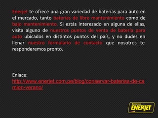 Enerjet te ofrece una gran variedad de baterías para auto en
el mercado, tanto baterías de libre mantenimiento como de
bajo mantenimiento. Si estás interesado en alguna de ellas,
visita alguno de nuestros puntos de venta de batería para
auto ubicados en distintos puntos del país, y no dudes en
llenar nuestro formulario de contacto que nosotros te
responderemos pronto.
Enlace:
http://www.enerjet.com.pe/blog/conservar-baterias-de-ca
mion-verano/
 