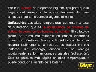 Por ello, Enerjet ha preparado algunos tips para que la
llegada del verano no te agarre desprevenido, pero
antes es importante conocer algunos términos:
Sulfatación: Las altas temperaturas aumentan la tasa
de sulfatación, que es la acumulación de cristales de
sulfato de plomo en las baterías de camión. El sulfato de
plomo se forma naturalmente en ambos electrodos
cuando la batería se descarga. El sulfato de plomo se
recarga fácilmente si la recarga se realiza en ese
instante. Sin embargo, cuando no se recarga
rápidamente, se forman grandes cristales (sulfatación).
Esta se produce más rápido en altas temperaturas y
puede conducir a un fallo de la batería.
 