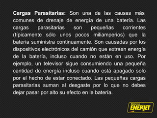 Cargas Parasitarias: Son una de las causas más
comunes de drenaje de energía de una batería. Las
cargas parasitarias son pequeñas corrientes
(típicamente sólo unos pocos miliamperios) que la
batería suministra continuamente. Son causadas ​​por los
dispositivos electrónicos del camión que extraen energía
de la batería, incluso cuando no están en uso. Por
ejemplo, un televisor sigue consumiendo una pequeña
cantidad de energía incluso cuando está apagado solo
por el hecho de estar conectado. Las pequeñas cargas
parasitarias suman al desgaste por lo que no debes
dejar pasar por alto su efecto en la batería.
 