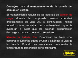 Consejos para el mantenimiento de la batería del
camión en verano
El mantenimiento regular de las baterías de camión de
carga durante la temporada verano extenderá
drásticamente su vida útil. A continuación, hemos
reunido cinco consejos de mantenimiento que te
ayudarán a evitar que las baterías experimenten
descarga excesiva o deterioro prematuro.
Mantén la batería fría. Estacionar en áreas con
sombras o cubiertas puede ayudar a extender la vida de
la batería. Cuando las almacenes, comprueba la
temperatura recomendada por el fabricante.
 
