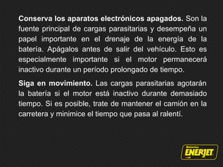 Conserva los aparatos electrónicos apagados. Son la
fuente principal de cargas parasitarias y desempeña un
papel importante en el drenaje de la energía de la
batería. Apágalos antes de salir del vehículo. Esto es
especialmente importante si el motor permanecerá
inactivo durante un período prolongado de tiempo.
Siga en movimiento. Las cargas parasitarias agotarán
la batería si el motor está inactivo durante demasiado
tiempo. Si es posible, trate de mantener el camión en la
carretera y minimice el tiempo que pasa al ralentí.
 