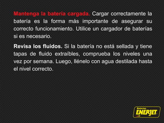 Mantenga la batería cargada. Cargar correctamente la
batería es la forma más importante de asegurar su
correcto funcionamiento. Utilice un cargador de baterías
si es necesario.
Revisa los fluidos. Si la batería no está sellada y tiene
tapas de fluido extraíbles, comprueba los niveles una
vez por semana. Luego, llénelo con agua destilada hasta
el nivel correcto.
 
