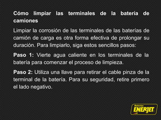 Cómo limpiar las terminales de la batería de
camiones
Limpiar la corrosión de las terminales de las baterías de
camión de carga es otra forma efectiva de prolongar su
duración. Para limpiarlo, siga estos sencillos pasos:
Paso 1: Vierte agua caliente en los terminales de la
batería para comenzar el proceso de limpieza.
Paso 2: Utiliza una llave para retirar el cable pinza de la
terminal de la batería. Para su seguridad, retire primero
el lado negativo.
 