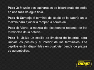 Paso 3: Mezcle dos cucharadas de bicarbonato de sodio
en una taza de agua tibia.
Paso 4: Sumerja el terminal del cable de la batería en la
mezcla para ayudar a romper la corrosión.
Paso 5: Vierte la mezcla de bicarbonato restante en las
terminales de la batería.
Paso 6: Utiliza un cepillo de limpieza de baterías para
limpiar los postes y el interior de los terminales. Los
cepillos están disponibles en cualquier tienda de piezas
de automóviles.
 