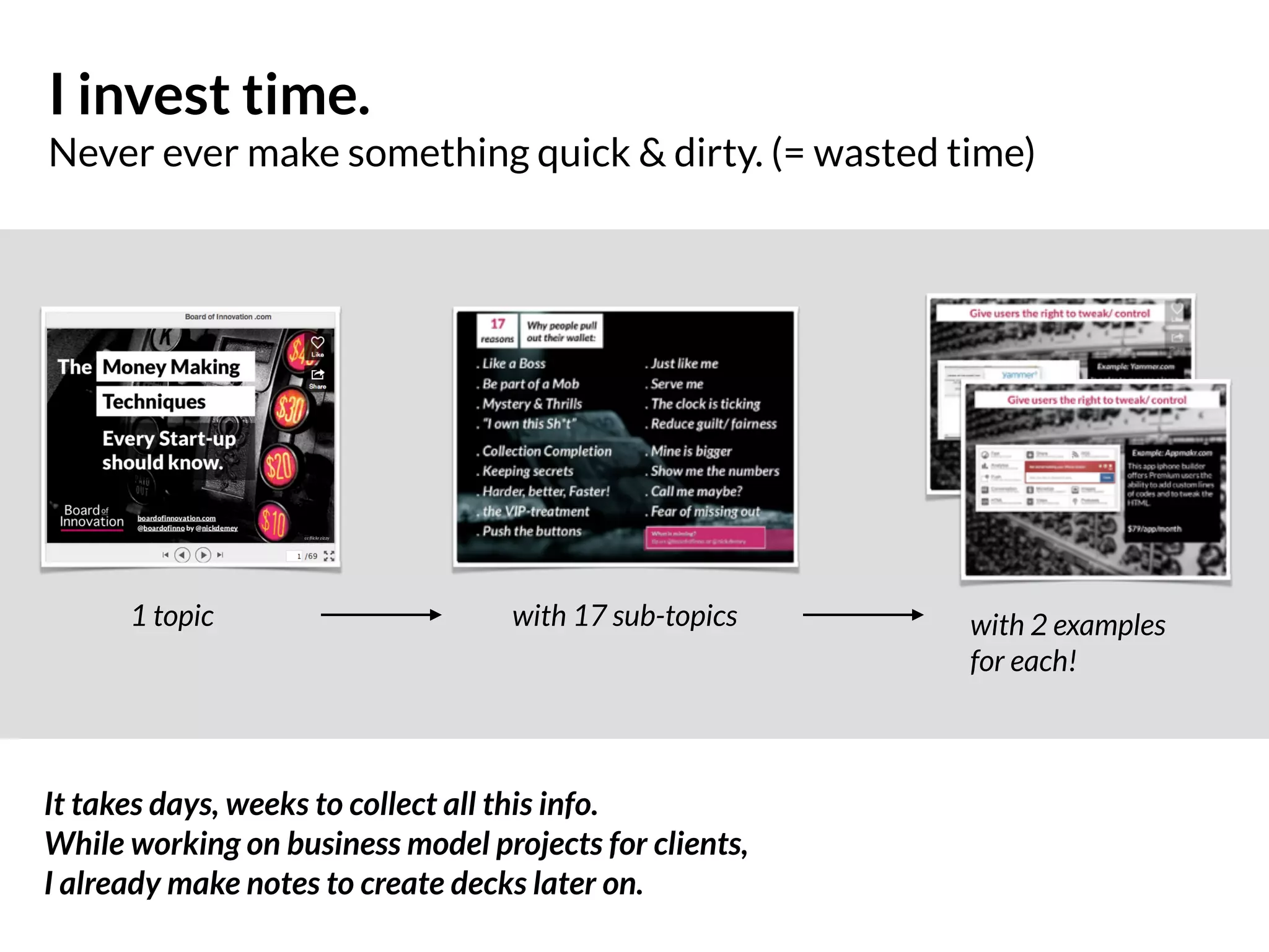 I invest time.
Never ever make something quick & dirty. (= wasted time)
1 topic with 17 sub-topics with 2 examples  
for each!
It takes days, weeks to collect all this info.
While working on business model projects for clients,  
I already make notes to create decks later on.
 