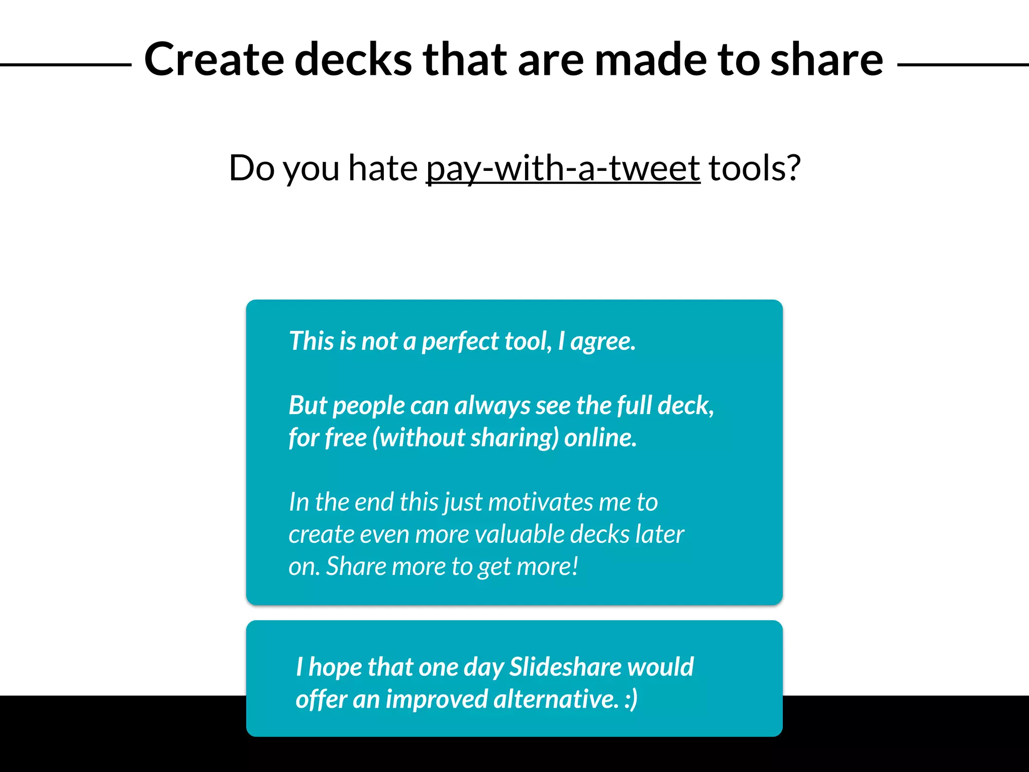 Create decks that are made to share
Do you hate pay-with-a-tweet tools?
This is not a perfect tool, I agree.
But people can always see the full deck,
for free (without sharing) online.
In the end this just motivates me to
create even more valuable decks later
on. Share more to get more!
I hope that one day Slideshare would
offer an improved alternative. :)
 