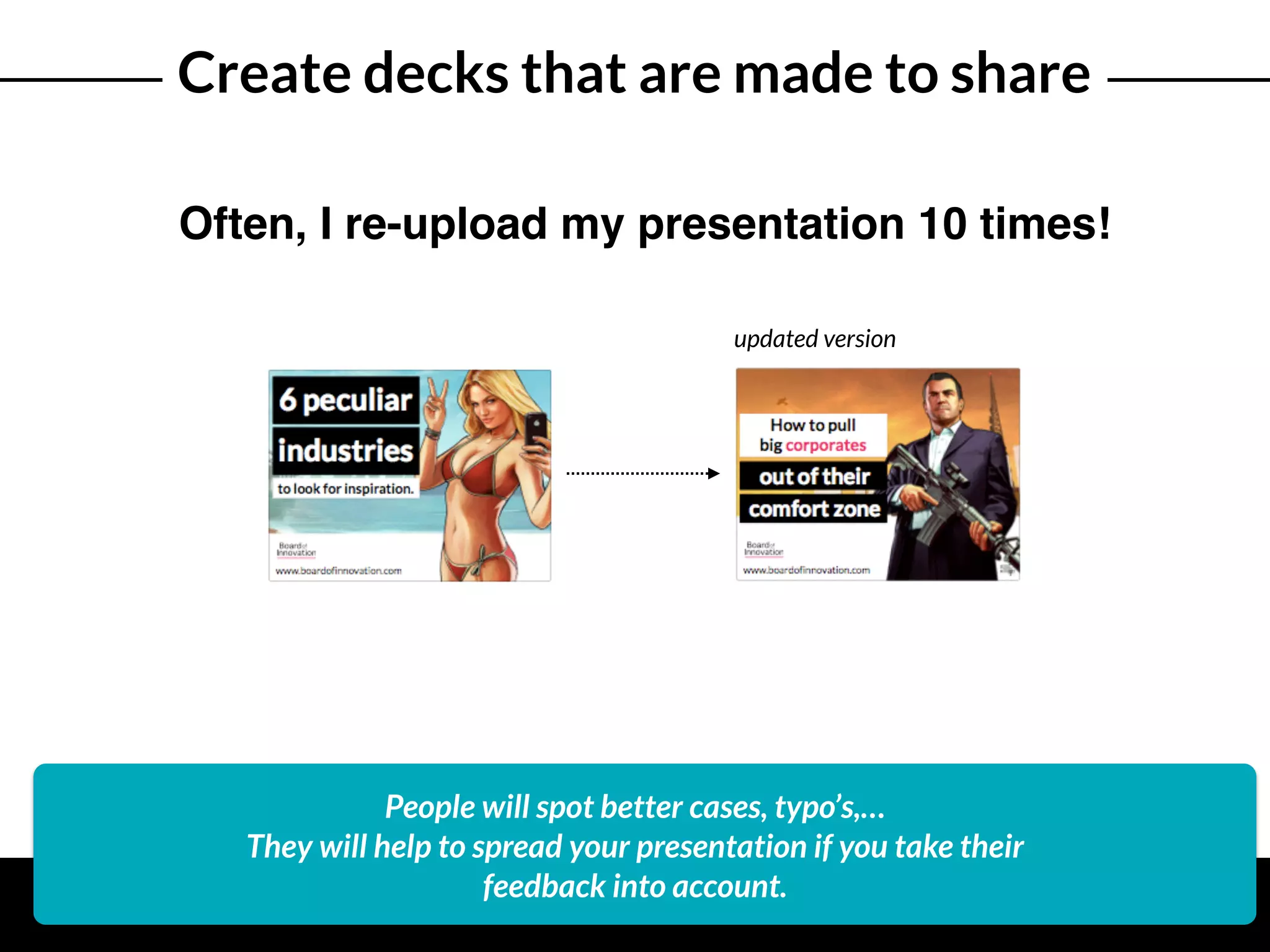 Create decks that are made to share
Often, I re-upload my presentation 10 times!
People will spot better cases, typo’s,…
They will help to spread your presentation if you take their
feedback into account.
updated version
 