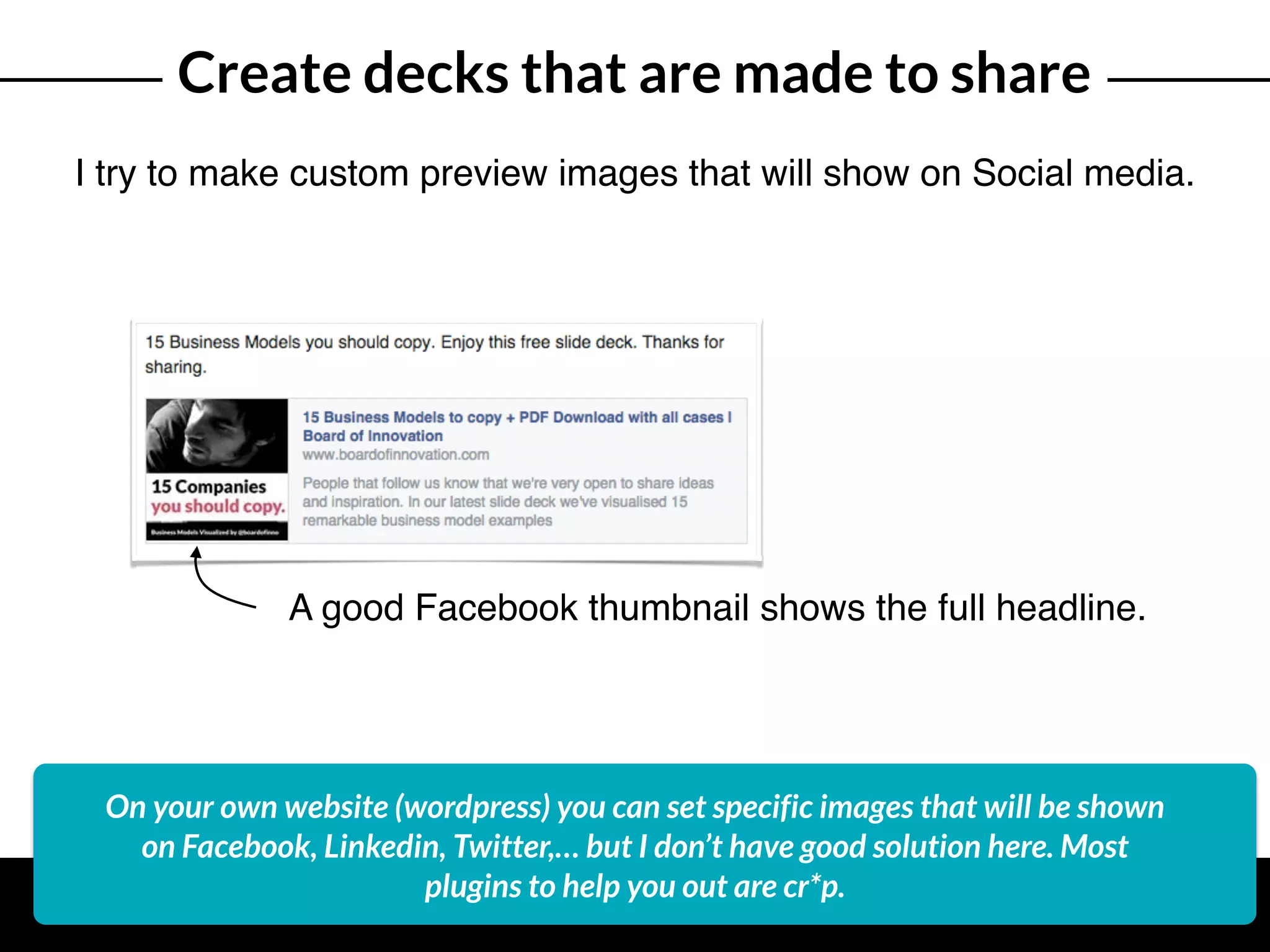 Create decks that are made to share
I try to make custom preview images that will show on Social media.
A good Facebook thumbnail shows the full headline.
On your own website (wordpress) you can set specific images that will be shown
on Facebook, Linkedin, Twitter,… but I don’t have good solution here. Most
plugins to help you out are cr*p.
 