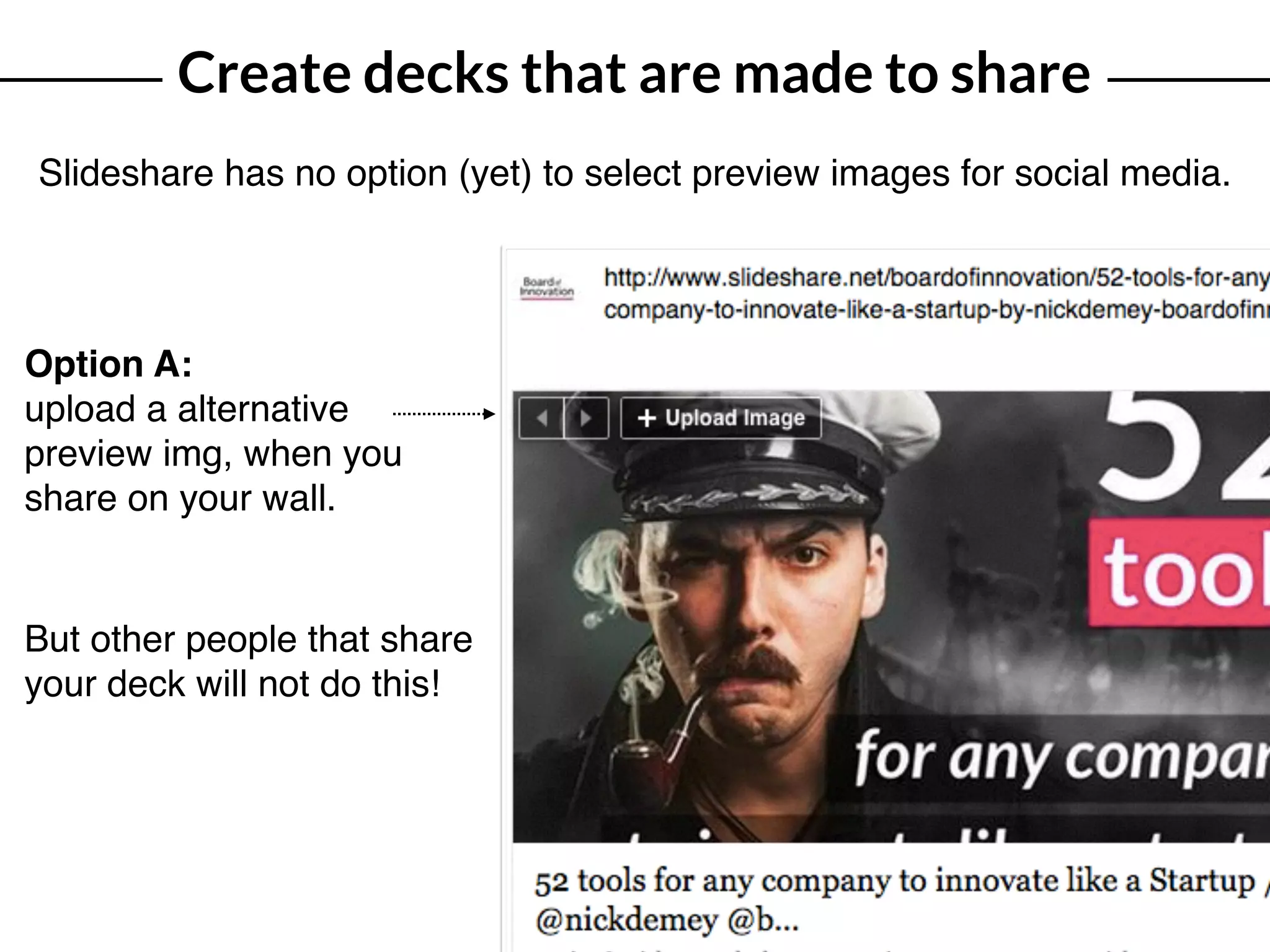 Create decks that are made to share
Slideshare has no option (yet) to select preview images for social media.
Option A:
upload a alternative
preview img, when you
share on your wall.
But other people that share
your deck will not do this!
 