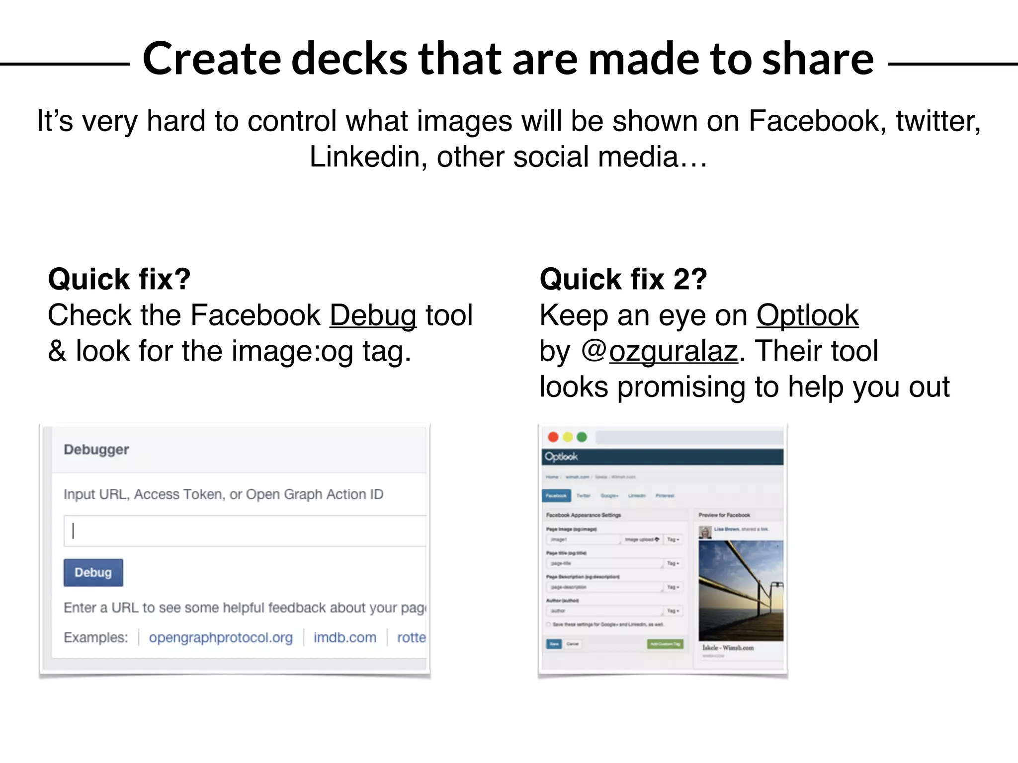 Create decks that are made to share
It’s very hard to control what images will be shown on Facebook, twitter,
Linkedin, other social media…
Quick ﬁx?
Check the Facebook Debug tool
& look for the image:og tag.
Quick ﬁx 2?
Keep an eye on Optlook  
by @ozguralaz. Their tool
looks promising to help you out
 