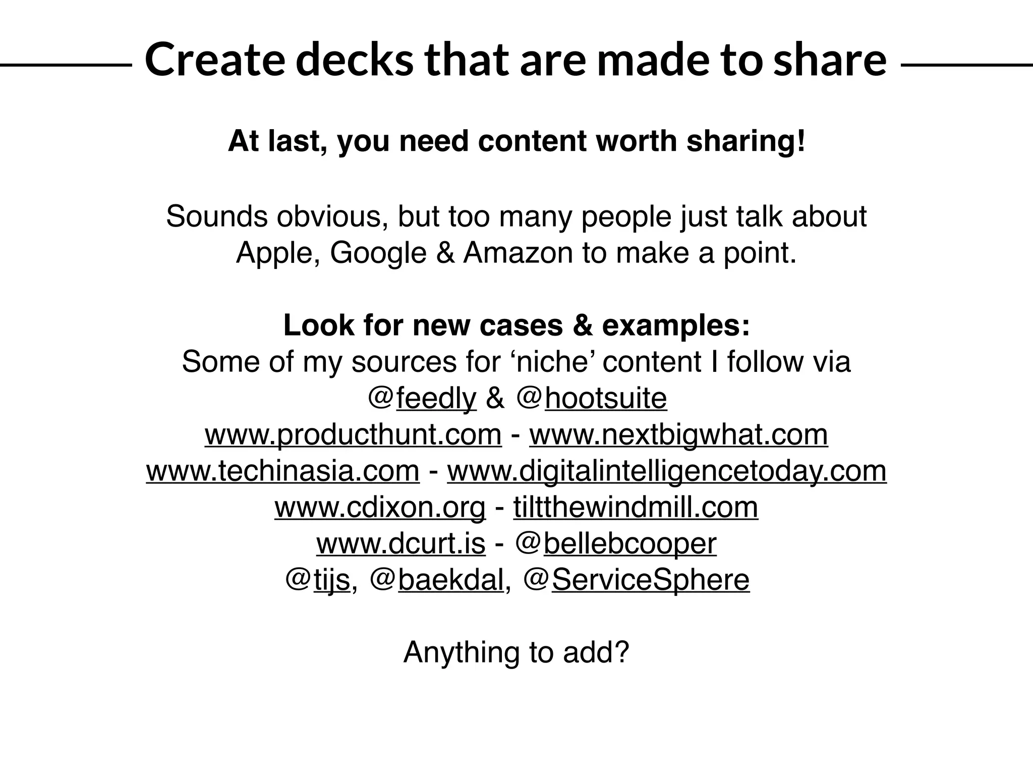 Create decks that are made to share
At last, you need content worth sharing!
Sounds obvious, but too many people just talk about
Apple, Google & Amazon to make a point.
Look for new cases & examples:
Some of my sources for ‘niche’ content I follow via
@feedly & @hootsuite
www.producthunt.com - www.nextbigwhat.com
www.techinasia.com - www.digitalintelligencetoday.com
www.cdixon.org - tiltthewindmill.com
www.dcurt.is - @bellebcooper 
@tijs, @baekdal, @ServiceSphere
Anything to add?
 