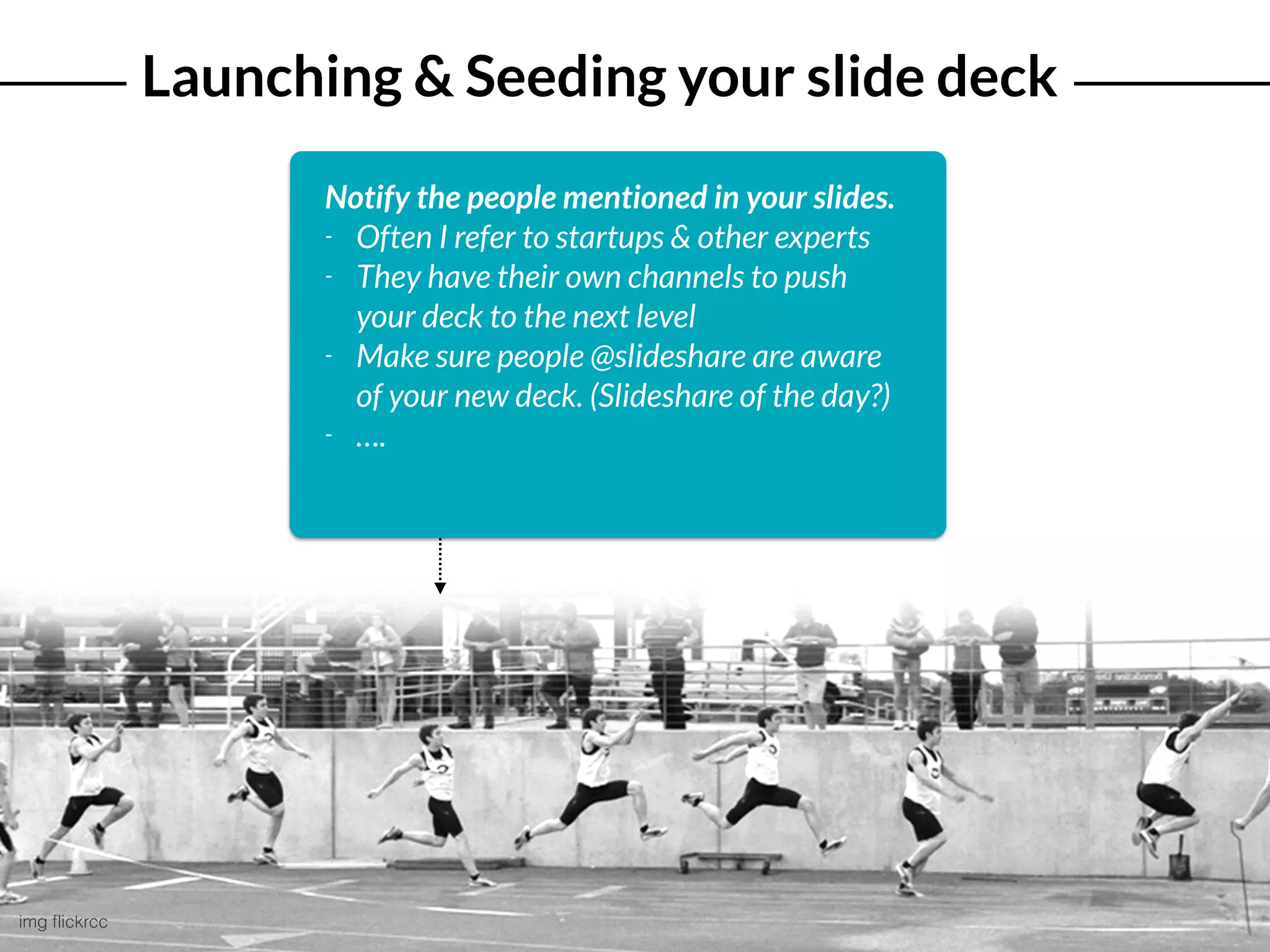 Launching & Seeding your slide deck
img ﬂickrcc
Notify the people mentioned in your slides.
- Often I refer to startups & other experts
- They have their own channels to push
your deck to the next level
- Make sure people @slideshare are aware
of your new deck. (Slideshare of the day?)
- ….
 