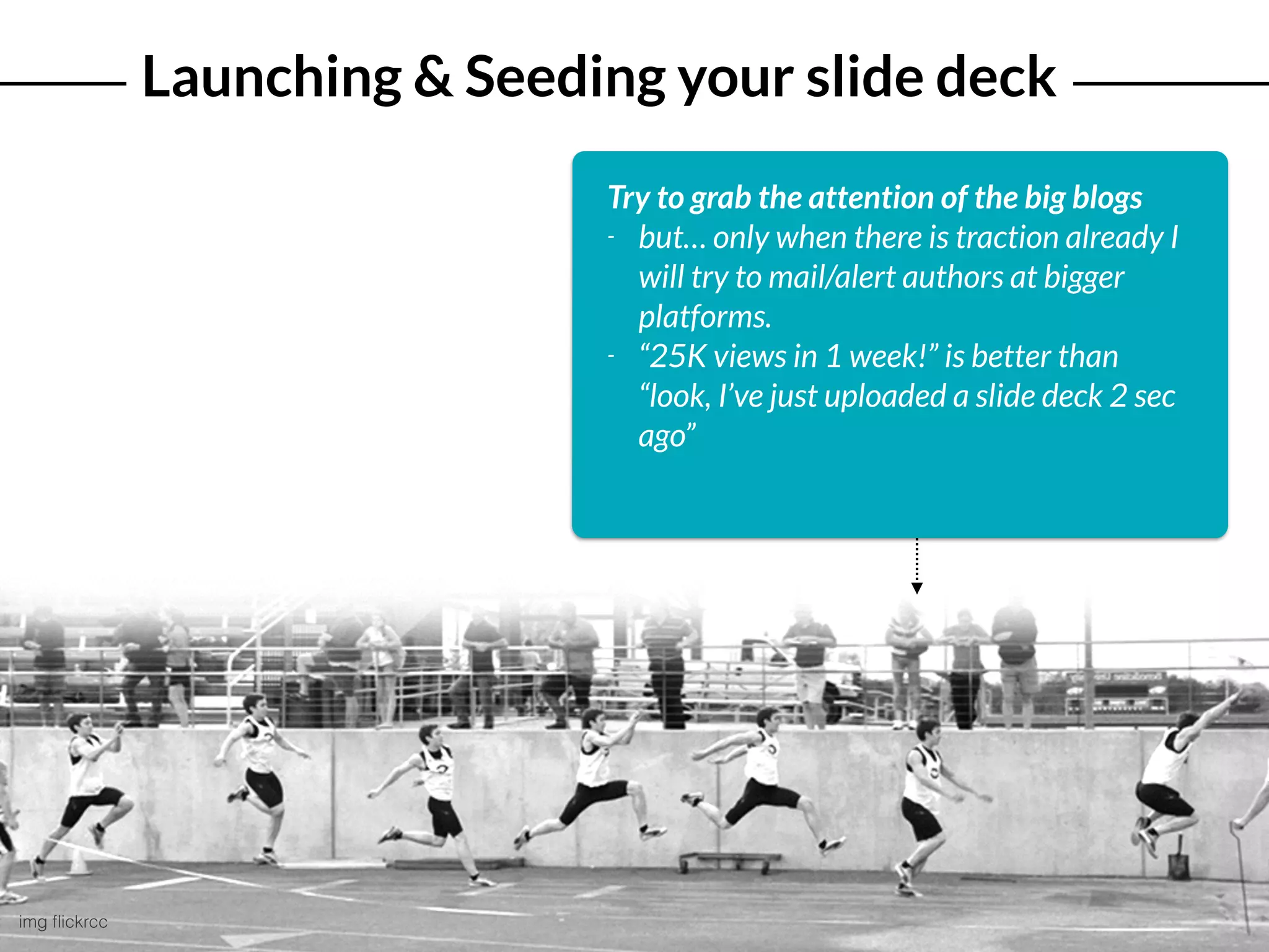 Launching & Seeding your slide deck
img ﬂickrcc
Try to grab the attention of the big blogs
- but… only when there is traction already I
will try to mail/alert authors at bigger
platforms.
- “25K views in 1 week!” is better than
“look, I’ve just uploaded a slide deck 2 sec
ago”
 