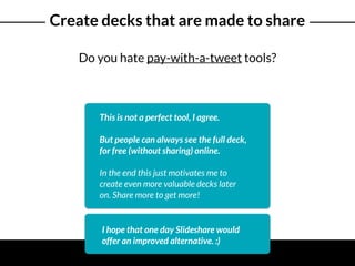 Create decks that are made to share
Do you hate pay-with-a-tweet tools?
This is not a perfect tool, I agree.
But people can always see the full deck,
for free (without sharing) online.
In the end this just motivates me to
create even more valuable decks later
on. Share more to get more!
I hope that one day Slideshare would
offer an improved alternative. :)
 