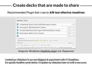 Create decks that are made to share
Recommended Plugin that I use to A/B test effective headlines
Kingsumo Wordpress Headlines plugin (via @appsumo)
I embed our slideshare in our own blogpost & experiment with 4-5 headlines.
If a specific headline works better, I’ll update my slideshare later on with a new cover.
 