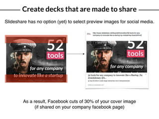 Create decks that are made to share
Slideshare has no option (yet) to select preview images for social media.
As a result, Facebook cuts of 30% of your cover image
(if shared on your company facebook page)
 