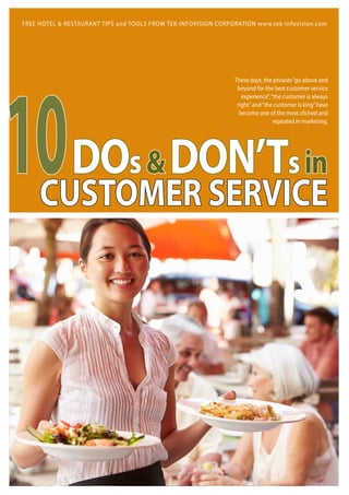 10DOs&DON’Tsin
CUSTOMER SERVICE
These days, the phrases“go above and
beyond for the best customer service
experience”,“the customer is always
right”and“the customer is king”have
become one of the most cliched and
repeated in marketing.
FREE HOTEL & RESTAURANT TIPS and TOOLS FROM TEK-INFOVISION CORPORATION www.tek-infovision.com
 