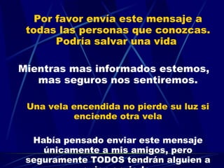 Por favor envía este mensaje a todas las personas que conozcas. Podría salvar una vida  Mientras mas informados estemos, mas seguros nos sentiremos. Una vela encendida no pierde su luz si enciende otra vela Había pensado enviar este mensaje únicamente a mis amigos, pero seguramente TODOS tendrán alguien a quien enviarlo. 