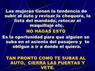 Las mujeres tienen la tendencia de subir al auto y revisar la chequera, la lista del mandado, retocar el maquillaje etc.  NO HAGAS ESTO Es la oportunidad para que alguien se suba en el asiento del pasajero y  te obligue a ir a donde el quiera.  TAN PRONTO COMO TE SUBAS AL AUTO,  CIERRA LAS PUERTAS Y VETE. 