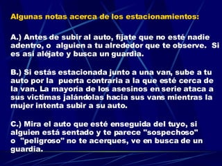 Algunas notas acerca de los estacionamientos: A.) Antes de subir al auto, fíjate que no esté nadie adentro, o  alguien a tu alrededor que te observe.  Si es así aléjate y busca un guardia. B.) Si estás estacionada junto a una van, sube a tu auto por la  puerta contraria a la que esté cerca de la van. La mayoría de los asesinos en serie ataca a sus victimas jalándolas hacia sus vans mientras la mujer intenta subir a su auto. C.) Mira el auto que esté enseguida del tuyo, si alguien está sentado y te parece "sospechoso" o  "peligroso" no te acerques, ve en busca de un guardia.  ES MEJOR ASEGURARSE QUE LAMENTARSE . 