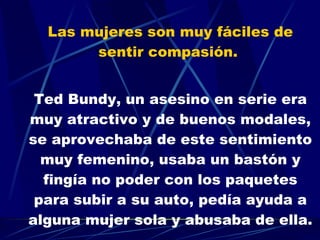 Las mujeres son muy fáciles de sentir compasión.  Ted Bundy, un asesino en serie era muy atractivo y de buenos modales, se aprovechaba de este sentimiento muy femenino, usaba un bastón y fingía no poder con los paquetes para subir a su auto, pedía ayuda a alguna mujer sola y abusaba de ella. 