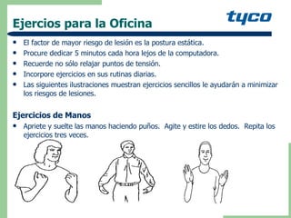 Ejercios para la Oficina El factor de mayor riesgo de lesión es la postura estática. Procure dedicar 5 minutos cada hora lejos de la computadora. Recuerde no sólo relajar puntos de tensión. Incorpore ejercicios en sus rutinas diarias. Las siguientes ilustraciones muestran ejercicios sencillos le ayudarán a minimizar los riesgos de lesiones.  Ejercicios de Manos Apriete y suelte las manos haciendo puños.  Agite y estire los dedos.  Repita los ejercicios tres veces. 