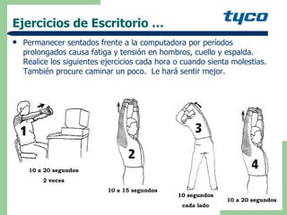 Ejercicios de Escritorio … Permanecer sentados frente a la computadora por períodos prolongados causa fatiga y tensión en hombros, cuello y espalda.  Realice los siguientes ejercicios cada hora o cuando sienta molestias. También procure caminar un poco.  Le hará sentir mejor.  10 a 20 segundos 2 veces 10 a 15 segundos 10 segundos cada lado 10 a 20 segundos 