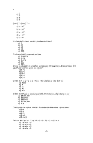 5

           1
      c)
           9
      d) -3
      e) -9

(a + b )x + y : (a + b )x − y   =
                   2x
     a) (a + b )
                   −2 x
     b) (a + b )
                   −2 y
     c) (a + b )
                   2y
     d) (a + b )
     e) (a + b )

Si 12 es el 40% de un número. ¿Cuál es el número?
       a) 3
       b) 30
       c) 40
       d) 48
       e) 300
El número 0,0005 expresado en % es:
      a) 0,0005%
      b) 0,5%
      c) 0,05%
      d) 5%
      e) 50%
En una construcción de un edificio se necesitan 300 carpinteros. Si se contratan 240,
¿qué % de vacantes queda por proveer?
        a) 5 %
        b) 20 %
        c) 25 %
        d) 60 %
        e) 80 %
El 10% de P es Q y Q es el 10% de 100. Entonces el valor de P es:
        a) 1000
        b) 1
        c) 0,1
        d) 10
        e) 100
El 25% del 50% de un préstamo es $200.000. Entonces, el préstamo es por
      a) $1.600.000
      b) $800.000
      c) $160.000
      d) $2.400.000
      e) N.A.

Cuatro pares de zapatos valen $ t. Entonces dos docenas de zapatos valen:
        a) $ 6t
        b) $ 3t
        c) $ t/3
        d) $ 3t/8
        e) $ (t + 3)
Reducir 4p – q – {– r + [ − p + q – (r – p + 5q) – (r – q)] – p} =
       a) 5p + 2q + 3r
       b) 4p + 3q – 3r
       c) -3p + 2q + 3r
       d) -5p + 3q – 3r
                                              -5-
 